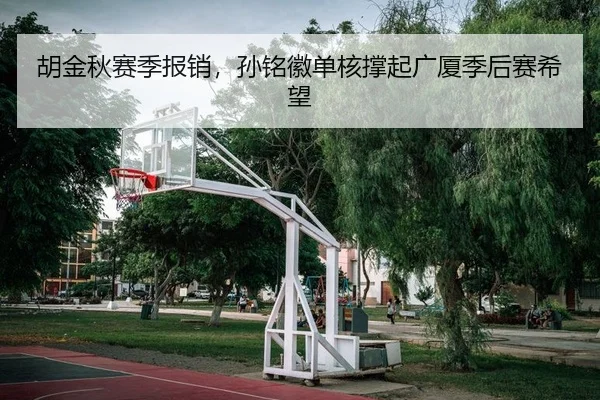 胡金秋赛季报销，孙铭徽单核撑起广厦季后赛希望